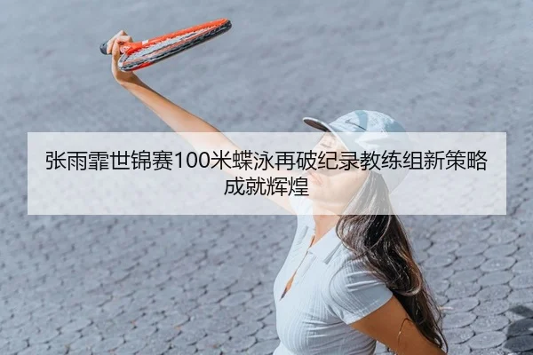 张雨霏世锦赛100米蝶泳再破纪录教练组新策略成就辉煌