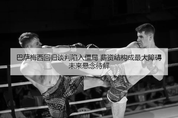 巴萨梅西回归谈判陷入僵局 薪资结构成最大障碍 未来悬念待解